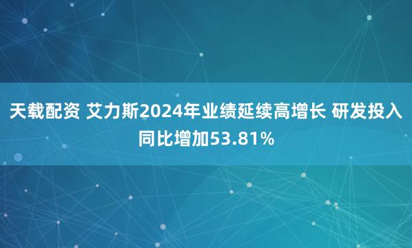 天载配资 艾力斯2024年业绩延续高增长 研发投入同比增加53.81%