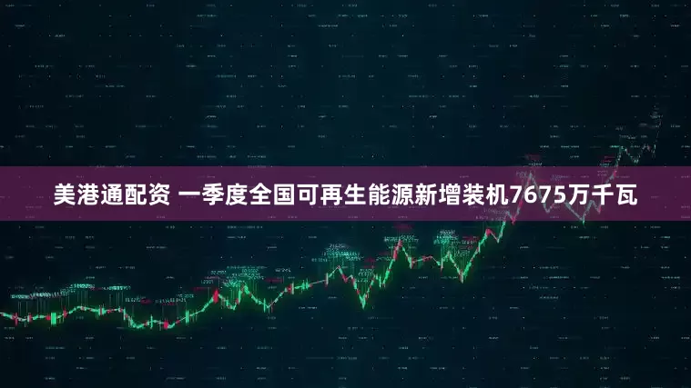 美港通配资 一季度全国可再生能源新增装机7675万千瓦