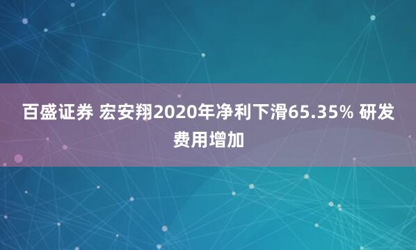 百盛证券 宏安翔2020年净利下滑65.35% 研发费用增加