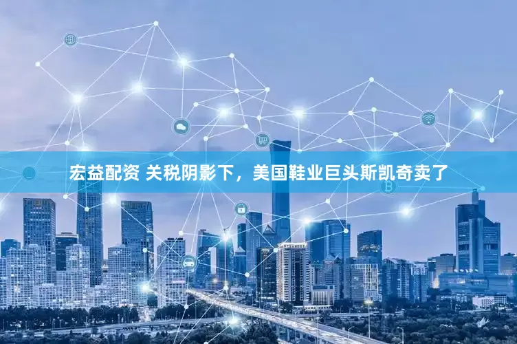 宏益配资 关税阴影下，美国鞋业巨头斯凯奇卖了