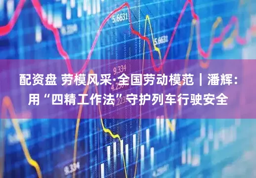 配资盘 劳模风采·全国劳动模范｜潘辉：用“四精工作法”守护列车行驶安全