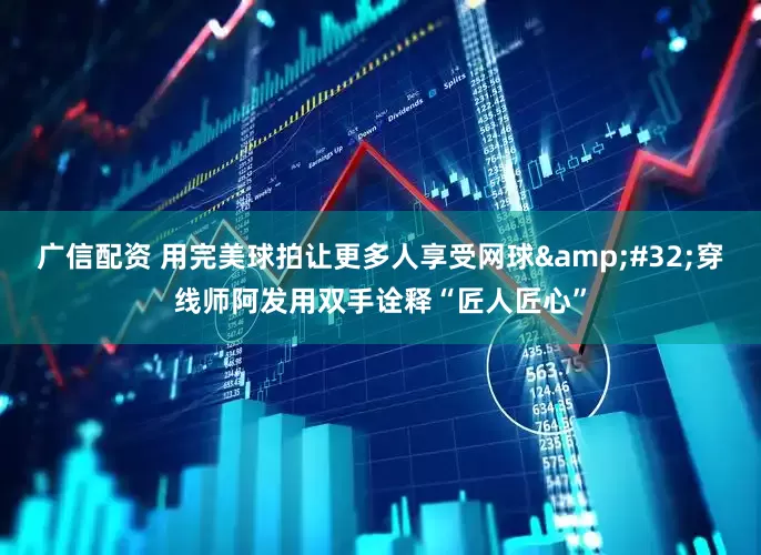 广信配资 用完美球拍让更多人享受网球&#32;穿线师阿发用双手诠释“匠人匠心”