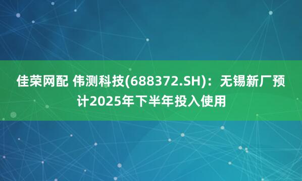 佳荣网配 伟测科技(688372.SH)：无锡新厂预计2025年下半年投入使用