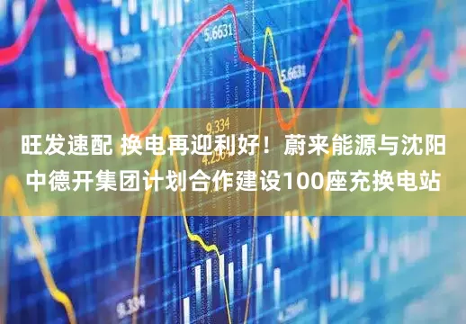 旺发速配 换电再迎利好！蔚来能源与沈阳中德开集团计划合作建设100座充换电站