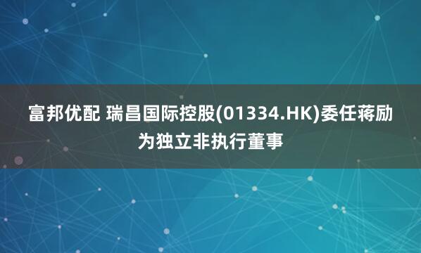 富邦优配 瑞昌国际控股(01334.HK)委任蒋励为独立非执行董事