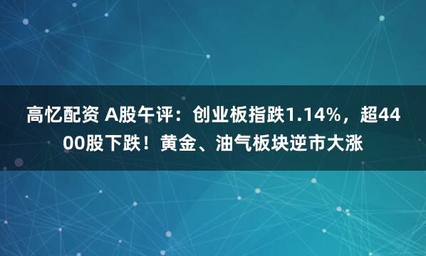 高忆配资 A股午评：创业板指跌1.14%，超4400股下跌！黄金、油气板块逆市大涨