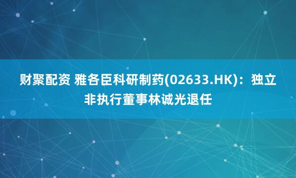 财聚配资 雅各臣科研制药(02633.HK)：独立非执行董事林诚光退任