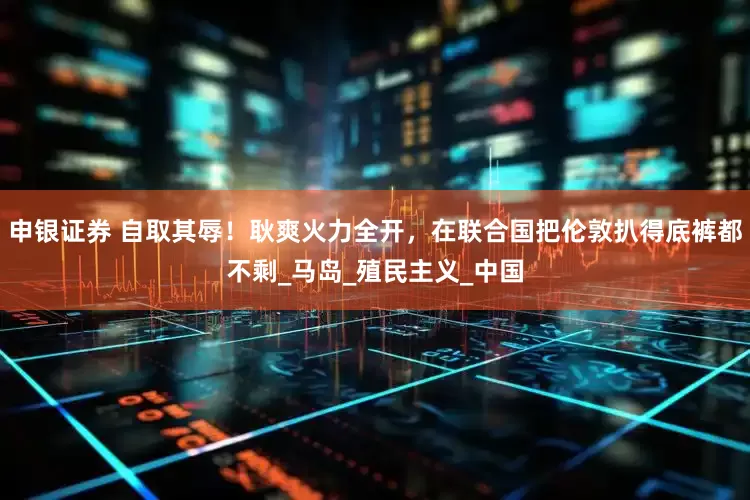 申银证券 自取其辱！耿爽火力全开，在联合国把伦敦扒得底裤都不剩_马岛_殖民主义_中国