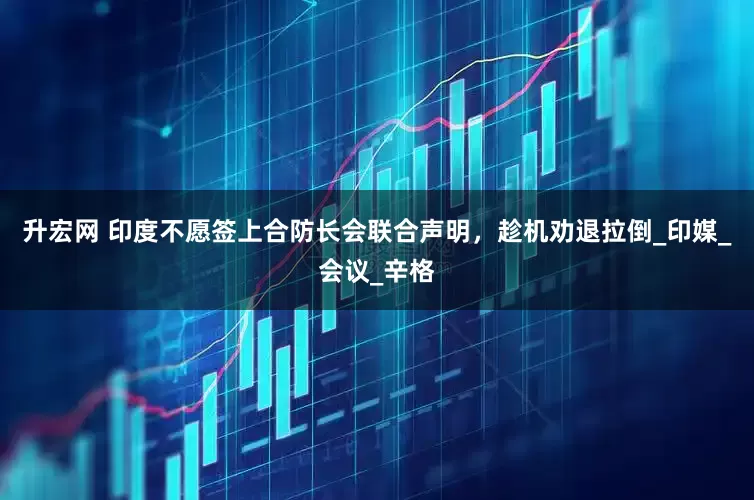 升宏网 印度不愿签上合防长会联合声明，趁机劝退拉倒_印媒_会议_辛格
