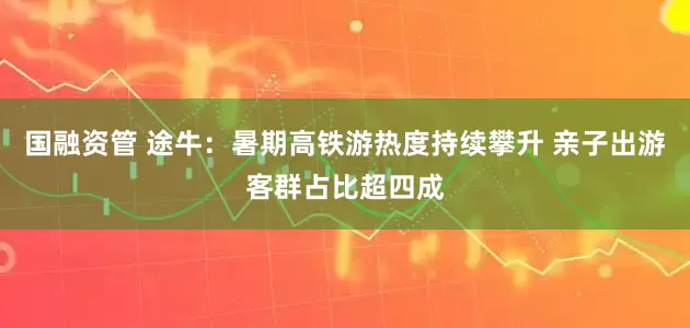 国融资管 途牛：暑期高铁游热度持续攀升 亲子出游客群占比超四成
