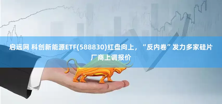 启远网 科创新能源ETF(588830)红盘向上，“反内卷”发力多家硅片厂商上调报价