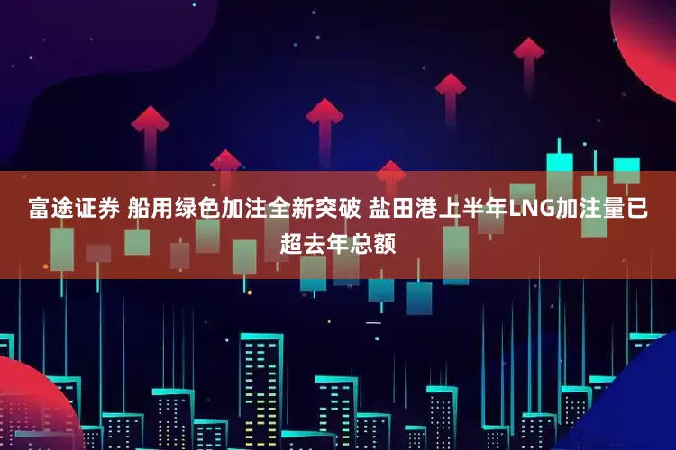 富途证券 船用绿色加注全新突破 盐田港上半年LNG加注量已超去年总额