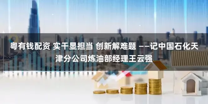 粤有钱配资 实干显担当 创新解难题 ——记中国石化天津分公司炼油部经理王云强