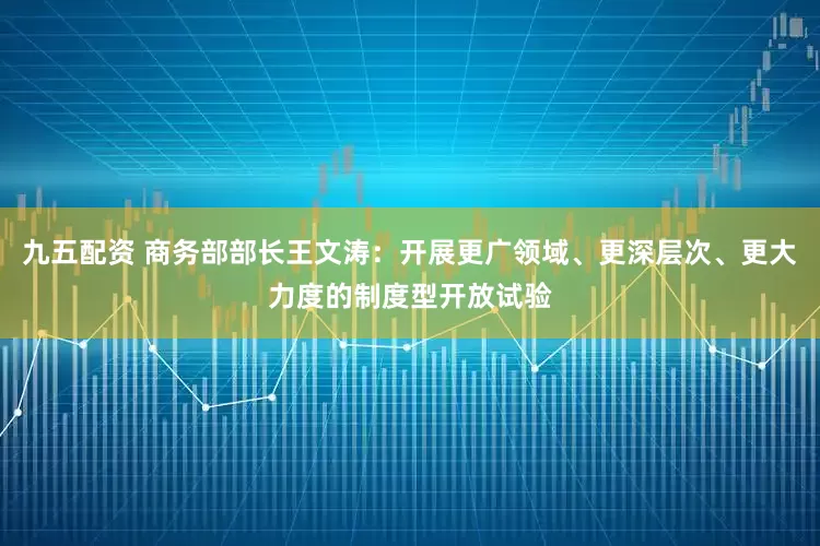 九五配资 商务部部长王文涛：开展更广领域、更深层次、更大力度的制度型开放试验