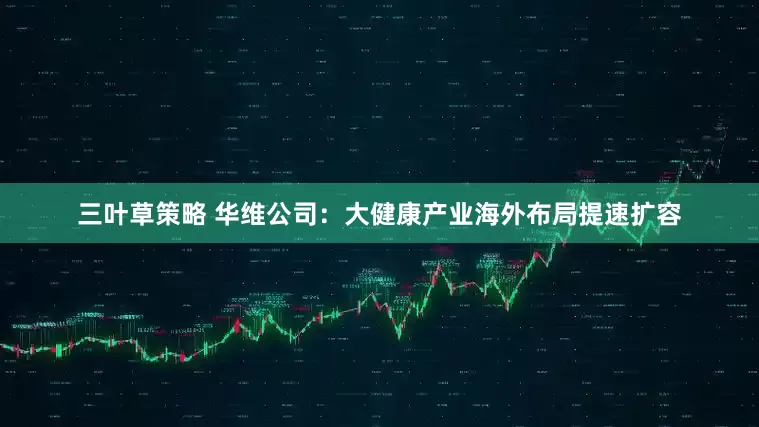 三叶草策略 华维公司：大健康产业海外布局提速扩容