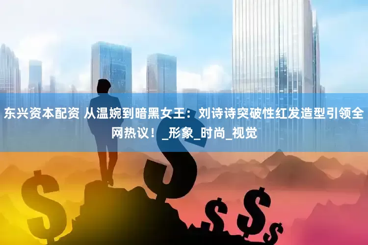 东兴资本配资 从温婉到暗黑女王：刘诗诗突破性红发造型引领全网热议！_形象_时尚_视觉