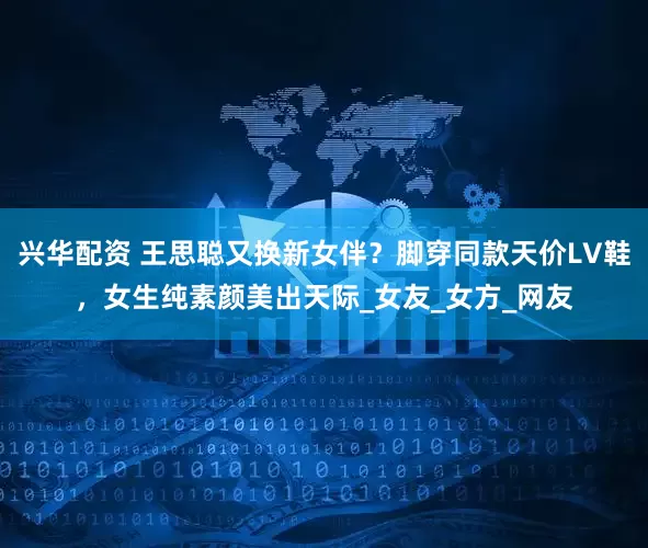 兴华配资 王思聪又换新女伴？脚穿同款天价LV鞋，女生纯素颜美出天际_女友_女方_网友