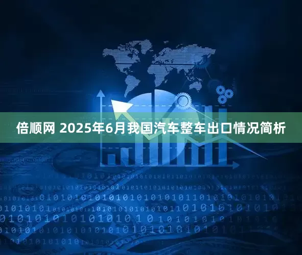 倍顺网 2025年6月我国汽车整车出口情况简析