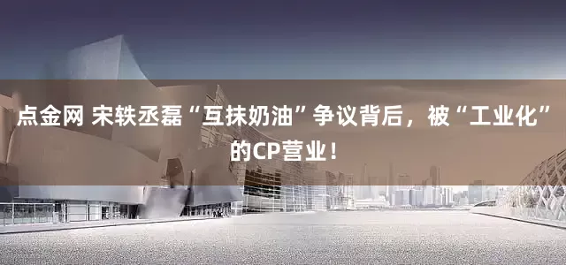点金网 宋轶丞磊“互抹奶油”争议背后，被“工业化”的CP营业！