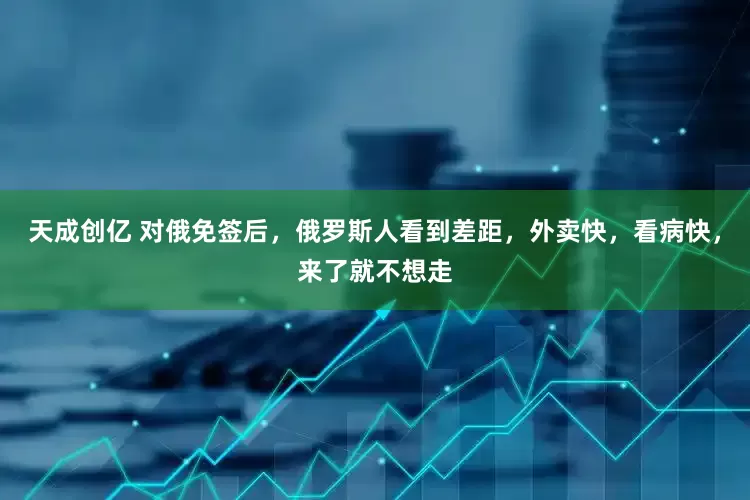 天成创亿 对俄免签后，俄罗斯人看到差距，外卖快，看病快，来了就不想走