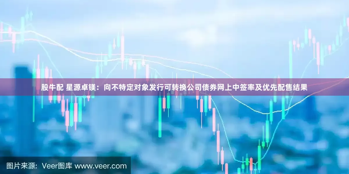 股牛配 星源卓镁：向不特定对象发行可转换公司债券网上中签率及优先配售结果