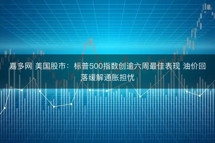 嘉多网 美国股市:标普500指数创逾六周最佳表现 油价回落缓解通胀担忧